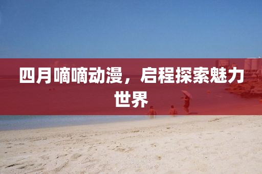 四月嘀嘀动漫，启程探索魅力世界