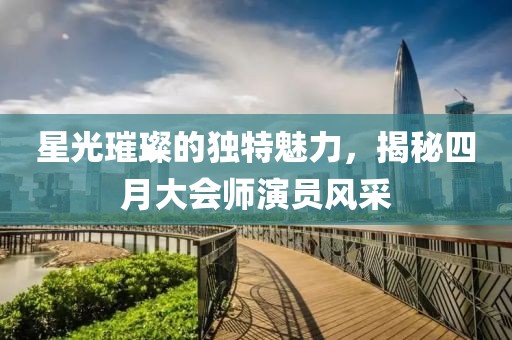 星光璀璨的独特魅力，揭秘四月大会师演员风采