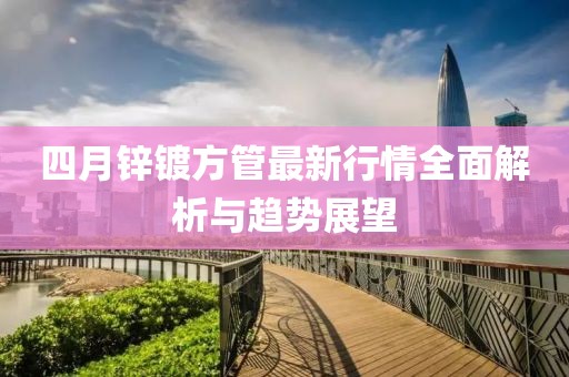 四月锌镀方管最新行情全面解析与趋势展望