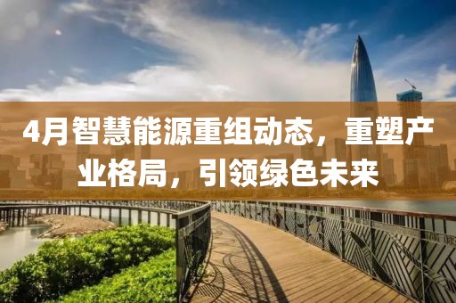 4月智慧能源重组动态，重塑产业格局，引领绿色未来