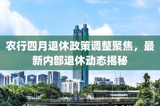 农行四月退休政策调整聚焦，最新内部退休动态揭秘