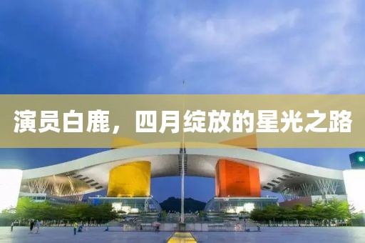 演员白鹿，四月绽放的星光之路