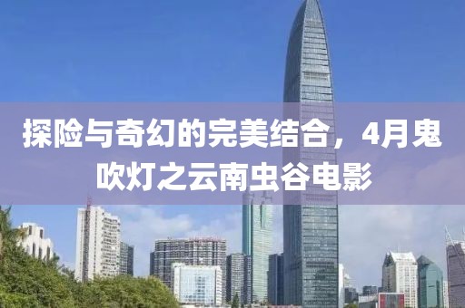 探险与奇幻的完美结合，4月鬼吹灯之云南虫谷电影