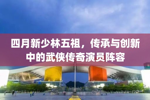 四月新少林五祖，传承与创新中的武侠传奇演员阵容