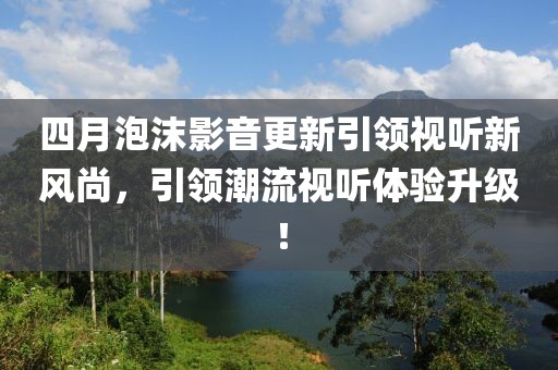 四月泡沫影音更新引领视听新风尚，引领潮流视听体验升级！