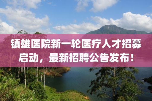 镇雄医院新一轮医疗人才招募启动，最新招聘公告发布！