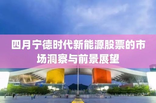 四月宁德时代新能源股票的市场洞察与前景展望