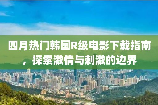 四月热门韩国R级电影下载指南，探索激情与刺激的边界