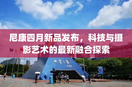 尼康四月新品发布，科技与摄影艺术的最新融合探索