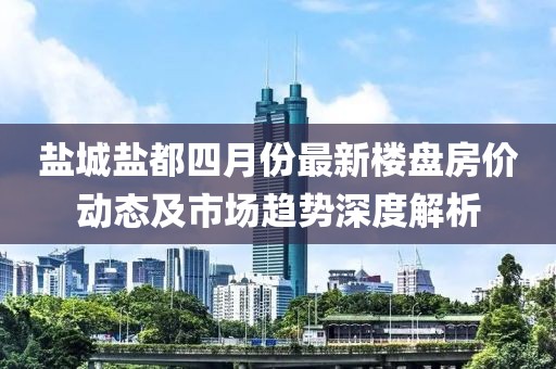 盐城盐都四月份最新楼盘房价动态及市场趋势深度解析