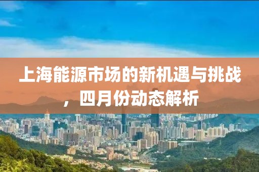上海能源市场的新机遇与挑战，四月份动态解析