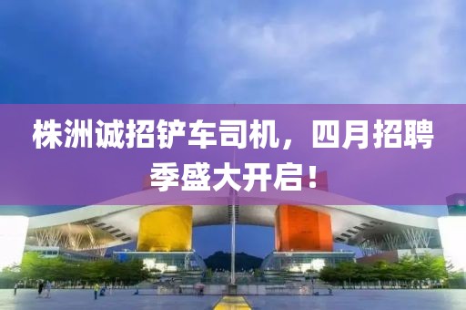株洲诚招铲车司机，四月招聘季盛大开启！