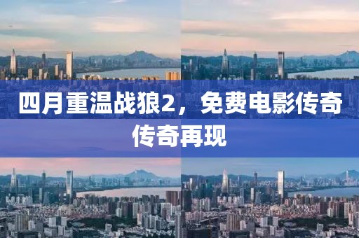 四月重温战狼2，免费电影传奇传奇再现