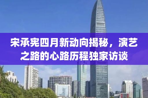 宋承宪四月新动向揭秘，演艺之路的心路历程独家访谈