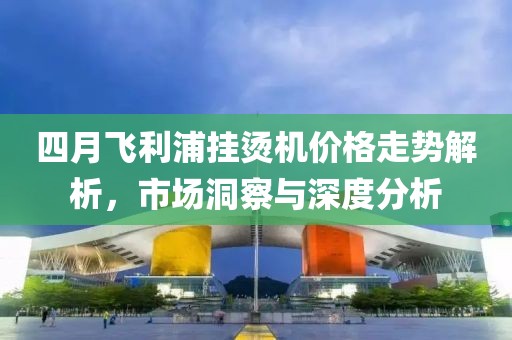 四月飞利浦挂烫机价格走势解析，市场洞察与深度分析