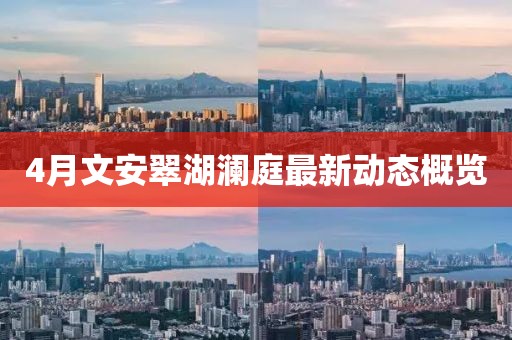 4月文安翠湖澜庭最新动态概览