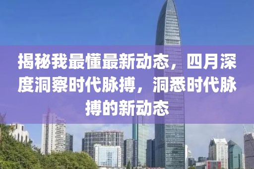 揭秘我最懂最新动态，四月深度洞察时代脉搏，洞悉时代脉搏的新动态