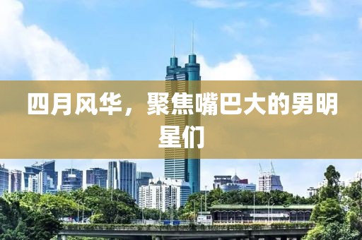 四月风华，聚焦嘴巴大的男明星们