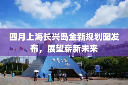 四月上海长兴岛全新规划图发布，展望崭新未来