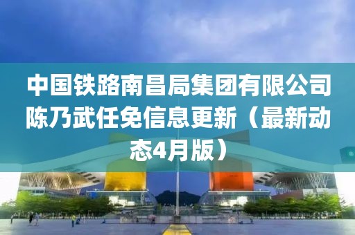 中国铁路南昌局集团有限公司陈乃武任免信息更新（最新动态4月版）