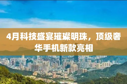 4月科技盛宴璀璨明珠，顶级奢华手机新款亮相
