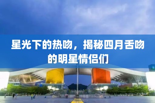 星光下的热吻，揭秘四月舌吻的明星情侣们