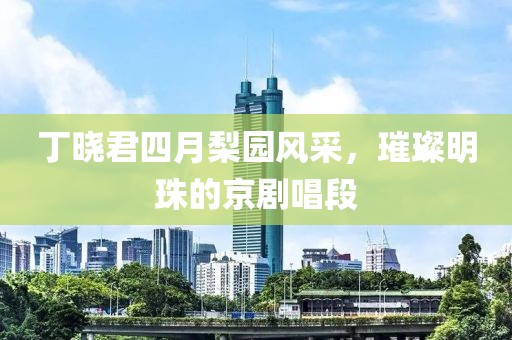 丁晓君四月梨园风采，璀璨明珠的京剧唱段