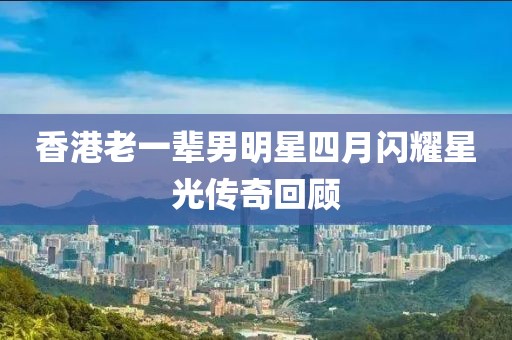 香港老一辈男明星四月闪耀星光传奇回顾