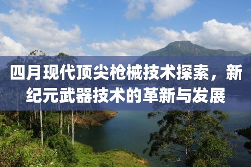 四月现代顶尖枪械技术探索，新纪元武器技术的革新与发展