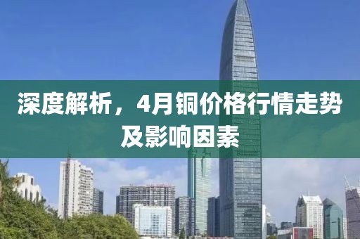 深度解析，4月铜价格行情走势及影响因素