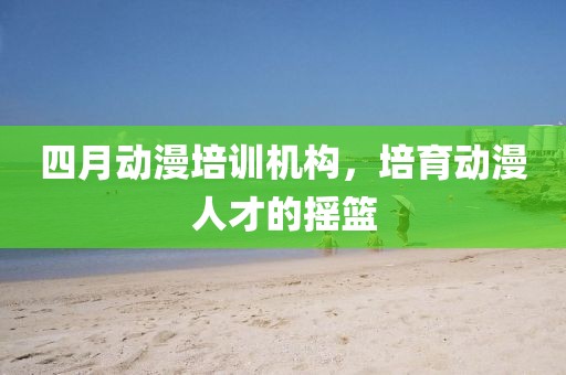 四月动漫培训机构，培育动漫人才的摇篮