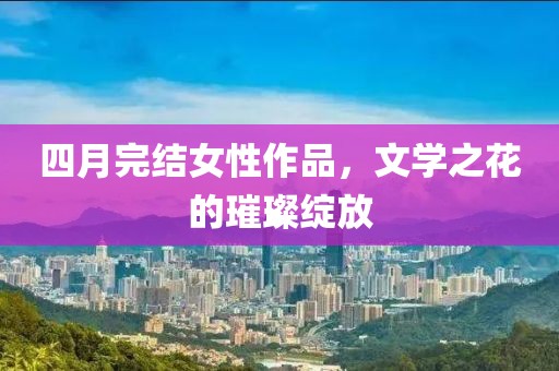 四月完结女性作品，文学之花的璀璨绽放