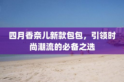 四月香奈儿新款包包，引领时尚潮流的必备之选
