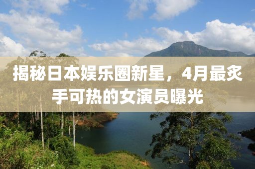 揭秘日本娱乐圈新星，4月最炙手可热的女演员曝光