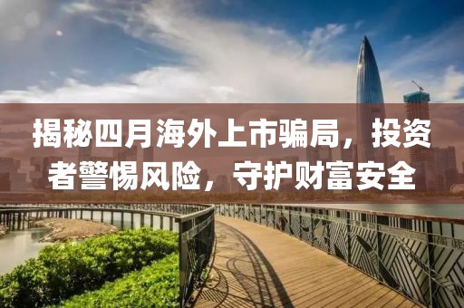揭秘四月海外上市骗局，投资者警惕风险，守护财富安全