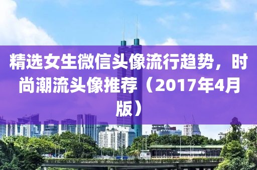 精选女生微信头像流行趋势，时尚潮流头像推荐（2017年4月版）