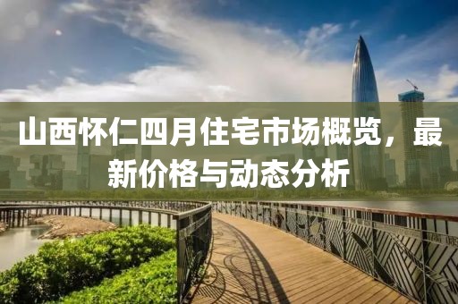 山西怀仁四月住宅市场概览，最新价格与动态分析