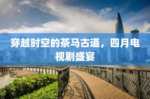 穿越时空的茶马古道，四月电视剧盛宴
