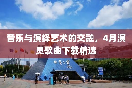 音乐与演绎艺术的交融，4月演员歌曲下载精选