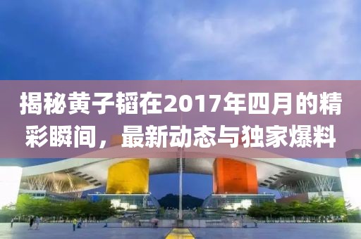 揭秘黄子韬在2017年四月的精彩瞬间，最新动态与独家爆料