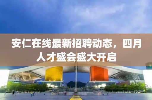 安仁在线最新招聘动态，四月人才盛会盛大开启