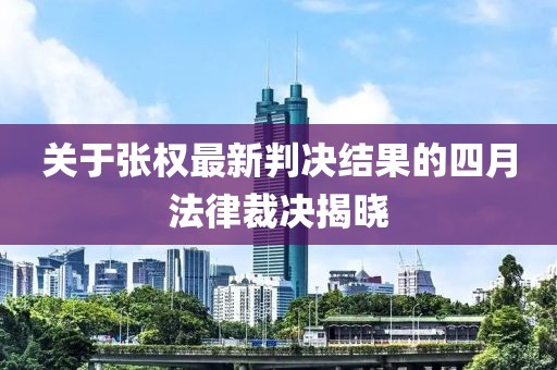 关于张权最新判决结果的四月法律裁决揭晓
