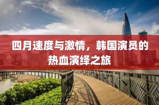 四月速度与激情，韩国演员的热血演绎之旅