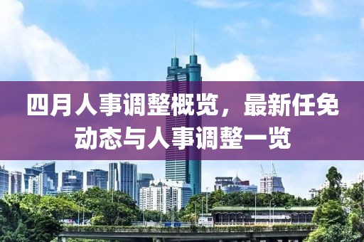 四月人事调整概览，最新任免动态与人事调整一览