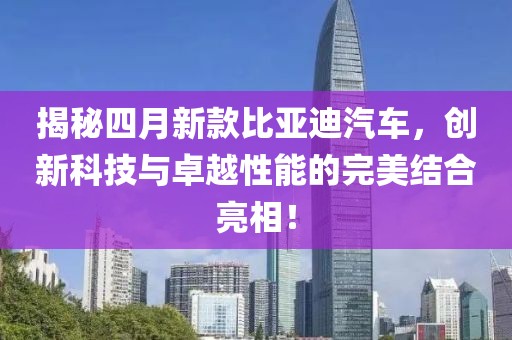 揭秘四月新款比亚迪汽车，创新科技与卓越性能的完美结合亮相！
