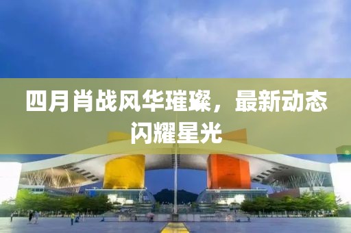 四月肖战风华璀璨，最新动态闪耀星光