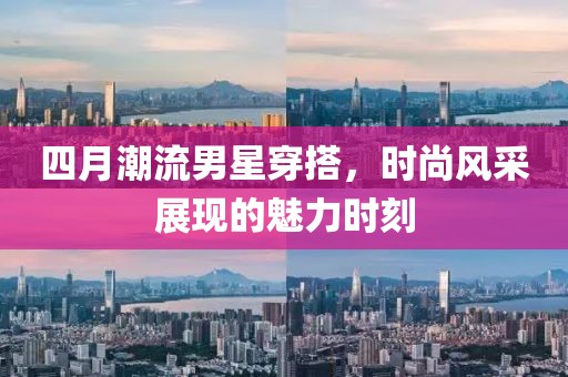 四月潮流男星穿搭，时尚风采展现的魅力时刻