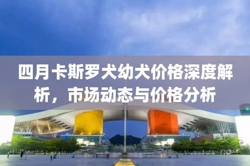 四月卡斯罗犬幼犬价格深度解析，市场动态与价格分析