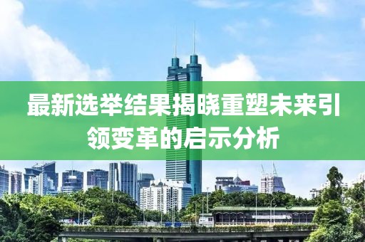 最新选举结果揭晓重塑未来引领变革的启示分析
