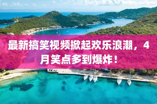 最新搞笑视频掀起欢乐浪潮，4月笑点多到爆炸！